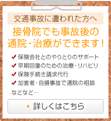 交通事故に遭われた方へ 接骨院でも事故後の 通院・治療ができます！ ・保険会社とのやりとりのサポート ・早期回復のための治療・リハビリ ・保険手続き請求代行 ・加害者・自損事故で通院の相談 などなど・・・ 詳しくはこちら